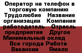 Оператор на телефон в торговую компанию. Трудолюбие › Название организации ­ Компания-работодатель › Отрасль предприятия ­ Другое › Минимальный оклад ­ 1 - Все города Работа » Вакансии   . Ямало-Ненецкий АО,Муравленко г.